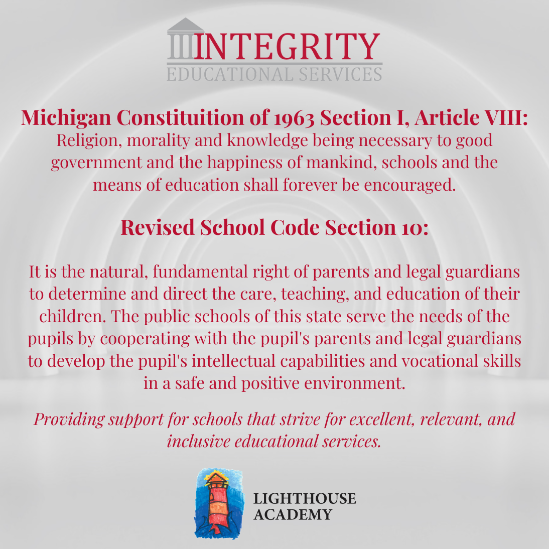 Michigan Constituition of 1963 Section I, Article VIII: Religion, morality and knowledge being necessary to good government and the happiness of mankind, schools and the means of education shall forever be encouraged. Revised School Code Section 10: It is the natural, fundamental right of parents and legal guardians to determine and direct the care, teaching, and education of their children. The public schools of this state serve the needs of the pupils by cooperating with the pupil's parents and legal guardians to develop the pupil's intellectual capabilities and vocational skills in a safe and positive environment.